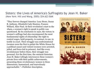 Sisters: the Lives of America's Suffragists by Jean H. Baker
(New York: Hill and Wang, 2005) 324.623 BAK
“They forever changed America: Lucy Stone, Susan
B. Anthony, Elizabeth Cady Stanton, Frances
Willard, Alice Paul. At their revolution's start in the
1840s, a woman's right to speak in public was
questioned. By its conclusion in 1920, the victory in
woman's suffrage had also encompassed the most
fundamental rights of citizenship: the right to
control wages, hold property, to contract, to sue, to
testify in court. Their struggle was confrontational
(women were the first to picket the White House for
a political cause) and violent (women were arrested,
jailed, and force-fed in prisons). And like every
revolutionary before them, their struggle was
personal. For the first time, the eminent historian
Jean H. Baker tellingly interweaves these women's
private lives with their public achievements,
presenting these revolutionary women in three
dimensions, humanized, and marvelously
approachable.”—Publisher description.
 