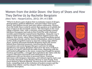 Women from the Ankle Down: the Story of Shoes and How
They Define Us by Rachelle Bergstein
(New York : HarperCollins, 2012) 391.413 BER
“What is it about a pair of shoes that so enchants women of all ages,
demographics, political affiliations, and style tribes? Part social
history, part fashion record, part pop-culture celebration, Women
from the Ankle Down seeks to answer that question as it unfolds the
story of shoes in the twentieth century. The tale begins in the rural
village of Bonito, Italy, with a visionary young shoemaker named
Salvatore Ferragamo and ends in New York City with a fictional
socialite and trendsetter named Carrie Bradshaw. Along the way it
stops in Hollywood, where Judy Garland first slipped on her ruby
slippers; New Jersey, where Nancy Sinatra heard something special
in a song about boots; and the streets of Manhattan, where a transit-
worker strike propelled women to step into cutting-edge athletic
shoes. Fashion aficionado Rachelle Bergstein shares the stories
behind these historical moments, interweaving the design
innovations and social changes that gave each one its lasting
significance and appeal. Bergstein shows how the story of shoes is
the story of women, told from the ankle down. Beginning with the
well-heeled suffragettes in the 1910s, women have fought for greater
freedom and mobility, a struggle that exploded in the 1960s with the
women's liberation movement and culminated in the new
millennium with our devotion to personal choice. Featuring
interviews with designers, historians, and cultural experts, and a cast
of real-life characters, from Marilyn Monroe to Jane Fonda, from
Gwen Stefani to Manolo Blahnik, Women from the Ankle Down is a
lively, compelling look at the evolution of modern women and the
fashion that reflects--and has shaped--their changing lives.”—
Publisher description.
 