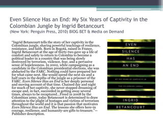 Even Silence Has an End: My Six Years of Captivity in the
Colombian Jungle by Ingrid Betancourt
(New York: Penguin Press, 2010) BIOG BET & Media on Demand
“Ingrid Betancourt tells the story of her captivity in the
Colombian jungle, sharing powerful teachings of resilience,
resistance, and faith. Born in Bogotá, raised in France,
Ingrid Betancourt at the age of thirty-two gave up a life of
comfort and safety to return to Colombia to become a
political leader in a country that was being slowly
destroyed by terrorism, violence, fear, and a pervasive
sense of hopelessness. In 2002, while campaigning as a
candidate in the Colombian presidential elections, she was
abducted by the FARC. Nothing could have prepared her
for what came next. She would spend the next six and a
half years in the depths of the jungle as a prisoner of the
FARC. Even Silence Has an End is her deeply personal
and moving account of that time. Chained day and night
for much of her captivity, she never stopped dreaming of
escape and, in fact, succeeded in getting away several
times, always to be recaptured…Freed in 2008 by the
Colombian army, today Betancourt is determined to draw
attention to the plight of hostages and victims of terrorism
throughout the world and it is that passion that motivates
Even Silence Has an End. The lessons she offers here-in
courage, resilience, and humanity-are gifts to treasure.”—
Publisher description.
 