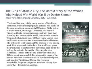 The Girls of Atomic City: the Untold Story of the Women
Who Helped Win World War II by Denise Kiernan
(New York, NY: Simon & Schuster, 2013) 976.8 KIE
“The incredible story of the young women of Oak Ridge,
Tennessee, who unwittingly played a crucial role in one of
the most significant moments in US history. At the height
of World War II, Oak Ridge, Tennessee, was home to
75,000 residents, consuming more electricity than New
York City. But to most of the world, the town did not exist.
Thousands of civilians-many of them young women from
small towns across the South-were recruited to this secret
city, enticed by solid wages and the promise of war-ending
work. Kept very much in the dark, few would ever guess
the true nature of the tasks they performed each day in the
hulking factories in the middle of the Appalachian
Mountains. That is, until the end of the war-when Oak
Ridge's secret was revealed. Drawing on the voices of the
women who lived it-women who are now in their eighties
and nineties-The Girls of Atomic City rescues a
remarkable, forgotten chapter of American history from
obscurity.”—Publisher description.
 