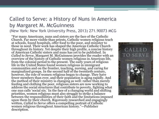 Called to Serve: a History of Nuns in America
by Margaret M. McGuinness
(New York: New York University Press, 2013) 271.90073 MCG
“For many Americans, nuns and sisters are the face of the Catholic
Church. Far more visible than priests, Catholic women religious teach
at schools, found hospitals, offer food to the poor, and minister to
those in need. Their work has shaped the American Catholic Church
throughout its history. Yet despite their high profile, a concise history
of American Catholic sisters and nuns has yet to be published. In
Called to Serve, Margaret M. McGuinness provides the reader with an
overview of the history of Catholic women religious in American life,
from the colonial period to the present. The early years of religious
life in the United States found women religious in immigrant
communities and on the frontier, teaching, nursing, and caring for
marginalized groups. In the second half of the twentieth century,
however, the role of women religious began to change. They have
fewer members than ever, and their population is aging rapidly. And
the method of their ministry is changing as well: rather than merely
feeding and clothing the poor, religious sisters are now working to
address the social structures that contribute to poverty, fighting what
one nun calls ‘social sin.’ In the face of a changing world and shifting
priorities, women religious must also struggle to strike a balance
between the responsibilities of their faith and the limitations imposed
upon them by their church. Rigorously researched and engagingly
written, Called to Serve offers a compelling portrait of Catholic
women religious throughout American history.”—Publisher
description.
 