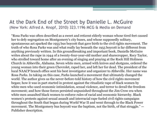 At the Dark End of the Street by Danielle L. McGuire
(New York: Alfred A. Knopf, 2010) 323.1196 MCG & Media on Demand
“Rosa Parks was often described as a sweet and reticent elderly woman whose tired feet caused
her to defy segregation on Montgomery's city buses, and whose supposedly solitary,
spontaneous act sparked the 1955 bus boycott that gave birth to the civil rights movement. The
truth of who Rosa Parks was and what really lay beneath the 1955 boycott is far different from
anything previously written. In this groundbreaking and important book, Danielle McGuire
writes about the rape in 1944 of a twenty-four-year-old mother and sharecropper, Recy Taylor,
who strolled toward home after an evening of singing and praying at the Rock Hill Holiness
Church in Abbeville, Alabama. Seven white men, armed with knives and shotguns, ordered the
young woman into their green Chevrolet, raped her, and left her for dead. The president of the
local NAACP branch office sent his best investigator and organizer to Abbeville. Her name was
Rosa Parks. In taking on this case, Parks launched a movement that ultimately changed the
world. The author gives us the never-before-told history of how the civil rights movement
began; how it was in part started in protest against the ritualistic rape of black women by
white men who used economic intimidation, sexual violence, and terror to derail the freedom
movement; and how those forces persisted unpunished throughout the Jim Crow era when
white men assaulted black women to enforce rules of racial and economic hierarchy. Black
women's protests against sexual assault and interracial rape fueled civil rights campaigns
throughout the South that began during World War II and went through to the Black Power
movement. The Montgomery bus boycott was the baptism, not the birth, of that struggle.” —
Publisher description.
 