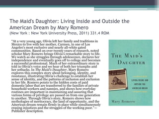 The Maid's Daughter: Living Inside and Outside the
American Dream by Mary Romero
(New York : New York University Press, 2011) 331.4 ROM
“At a very young age, Olivia left her family and traditions in
Mexico to live with her mother, Carmen, in one of Los
Angeles's most exclusive and nearly all-white gated
communities. Based on over twenty years of research, noted
scholar Mary Romero brings Olivia's remarkable story to life.
We watch as she struggles through adolescence, declares her
independence and eventually goes off to college and becomes
a successful professional. Much of her extraordinary story is
told in Olivia's voice and we hear of both her triumphs and
her setbacks. In The Maid's Daughter, Mary Romero
explores this complex story about belonging, identity, and
resistance, illustrating Olivia's challenge to establish her
sense of identity, and the patterns of inclusion and exclusion
in her life. Romero points to the hidden costs of paid
domestic labor that are transferred to the families of private
household workers and nannies, and shows how everyday
routines are important in maintaining and assuring that
various forms of privilege are passed on from one generation
to another. Through Olivia's story, Romero shows how
mythologies of meritocracy, the land of opportunity, and the
American dream remain firmly in place while simultaneously
erasing injustices and the struggles of the working poor.”—
Publisher description.
 