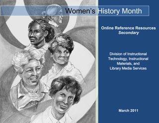   Women’s History Month-485775-457200March 2011<br />Online Reference ResourcesSecondaryDivision of Instructional Technology, Instructional Materials, and                       Library Media ServicesThe databases highlighted below contain resources, including primary sources/documents, which provide information on Women’s History, Equal Rights, and the Suffragist Movement. Along with reference content, some of the online databases listed below include lesson plans, multimedia files (photographs, videos, charts/graphs), activities, worksheets, and answer keys. Contact your library media specialist for username and password. All the online databases listed below may be accessed from the District’s Virtual Library located at http://virtuallibrary.dadeschools.net/elem_resources.htm.  <br />DatabaseSuggested              Search Term(s)*Type of FilesSample Search(es)Grolier OnlineWomen’s History Month, Suffragist, Equal Rights Amendment (ERA), National Council of Women’s Organizations   Encyclopedia articles, websites, media, news feature stories and magazines Enter the search term “women’s history” and click on the link Women’s Rights Movements to read an article on the history of the women’s suffrage movement.  Click on the Multimedia link on the right to see a picture of the Women’s Trade Union League Convention held in 1917 and to read about the Triangle Shirtwaist Company fire in 1911, in which almost 146 young women perished.Facts on File OnlineWomen’s History Month, Suffragist, Equal Rights Amendment (ERA), National Council of Women’s Organizations   Encyclopedia articles, biographies, narrative histories, primary sources, images, videos, tables, maps, chartsClick on the link for the American Women’s History Online database. Select the African American History Online database. Click on the Images and Videos link and select the file “Film Offers Pointers to Marketers on How to Sell to Housewives in 1950s Film” to see a video discussing how manufacturers and other companies marketed to housewives in the 1950s. GaleWomen’s History Month, Suffragist, Equal Rights Amendment (ERA), National Council of Women’s Organizations   Magazines, newspapers, academic journals, eBooks, podcasts, images, maps, charts, graphsEnter the search term “Women’s History”. Click on the Multimedia tab and choose the link Women’s Exhibit at Chrysler Museum Celebrates Women’s History Month to see a television broadcast video of an art exhibit celebrating Women’s history. Then click on the link A Look Back at Women’s Studies Since the 1970s to hear an NPR radio broadcast discussing the contributions of women throughout history.SIRS Knowledge Source Women’s History Month, Suffragist, Equal Rights Amendment (ERA), National Council of Women’s Organizations   Newspapers, magazines, government documents, primary sources, reference, graphics, websites.  Click on the Spotlight on Women’s History Month link at the bottom of the page. Students can take the “Spotlight Quiz” on women in high level positions of the government. Click on the View More link and then on the Primary Sources link to read the article “Nellie Taylor Ross Takes Oath as First Woman Governor” by the United Press International. Ross became the governor of Wyoming after the death of her husband. She was the first female governor in the United States.World Book Online           Women’s History Month, Suffragist, Equal Rights Amendment (ERA), National Council of Women’s Organizations   Encyclopedia articles, tables, sounds, historical maps, pictures, videos, “back in time articles,” special reports, web sites, research guides, timelines. (This database contains Spanish and French encyclopedias, Enciclopedia Estudiantil and L’Encyclopédie Découverte.)Enter search term “Women’s Rights.” Click on the link entitled Tables on the left of the page. Click on the link Historical Documents in the National Archives, and scroll down to “19th Amendment to the U.S. Constitution: Women’s Right to Vote.” Click on the link Constitution of the United States, and scroll down to the section “Amendment 19: Woman Suffrage” to see a picture of the actual resolution introduced in Congress to propose the amendment. <br />* Students may use other terms (words, phrases, cities, historical events, proper names, etc.) found in the 2011 Women’s History Month Resource Packet provided by the Division of Social Studies and Life Skills.<br />Related Web Sites<br />Biography.com<br />http://www.biography.com/womens-history/index.jsp <br />Celebrate Women's History Month on Biography.com by learning about suffrage and notable women in history. <br />History.com<br />http://www.history.com/topics/womens-history-month<br />Growing out of a small-town school event in California, Women's History Month is a celebration of women's contributions to history, culture and society. The United States has observed it annually throughout the month of March since 1987. Read about women’s tenacity, courage and creativity over the centuries.<br />Internet Women’s History Sourcebook (Fordham University)<br />http://www.fordham.edu/halsall/women/womensbook.html <br />This sourcebook presents online documents and secondary discussions which reflect the various ways of looking at the history of women within broadly defined historical periods and areas.<br />National Women’s History Project<br />http://nwhp.org/<br />The National Women's History Project, founded in 1980, is an educational nonprofit organization. It celebrates the diverse and historic accomplishments of women. <br />Women’s History Month Activities <br />www.infoplease.com/womens-history-month<br />Learn about the history of Women's History Month, read biographies of famous women, try the quizzes and crosswords, find stats and facts about women, and more.<br />Women’s History Month (Library of Congress)<br />http://womenshistorymonth.gov/ <br />The Library of Congress, National Archives and Records Administration, National Endowment for the Humanities, National Gallery of Art, National Park Service, Smithsonian Institution and United States Holocaust Memorial Museum join in paying tribute to the generations of women whose commitment to nature and the planet have proved invaluable to society.<br />The White House (Proclamation)<br />http://www.whitehouse.gov/the-press-office/2011/02/28/presidential-proclamation-womens-history-month-2011<br />Reflect on the extraordinary accomplishments of women and their role in shaping the course of our Nation's history. <br />
