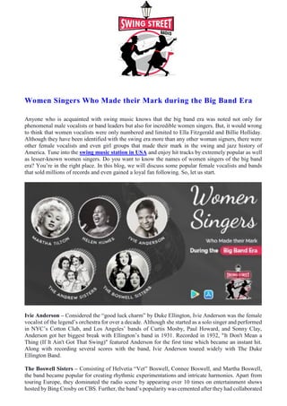 Women Singers Who Made their Mark during the Big Band Era
Anyone who is acquainted with swing music knows that the big band era was noted not only for
phenomenal male vocalists or band leaders but also for incredible women singers. But, it would wrong
to think that women vocalists were only numbered and limited to Ella Fitzgerald and Billie Holliday.
Although they have been identified with the swing era more than any other woman signers, there were
other female vocalists and even girl groups that made their mark in the swing and jazz history of
America. Tune into the swing music station in USA and enjoy hit tracks by extremely popular as well
as lesser-known women singers. Do you want to know the names of women singers of the big band
era? You’re in the right place. In this blog, we will discuss some popular female vocalists and bands
that sold millions of records and even gained a loyal fan following. So, let us start.
Ivie Anderson – Considered the “good luck charm” by Duke Ellington, Ivie Anderson was the female
vocalist of the legend’s orchestra for over a decade. Although she started as a solo singer and performed
in NYC’s Cotton Club, and Los Angeles’ bands of Curtis Mosby, Paul Howard, and Sonny Clay,
Anderson got her biggest break with Ellington’s band in 1931. Recorded in 1932, "It Don't Mean a
Thing (If It Ain't Got That Swing)" featured Anderson for the first time which became an instant hit.
Along with recording several scores with the band, Ivie Anderson toured widely with The Duke
Ellington Band.
The Boswell Sisters – Consisting of Helvetia “Vet” Boswell, Connee Boswell, and Martha Boswell,
the band became popular for creating rhythmic experimentations and intricate harmonies. Apart from
touring Europe, they dominated the radio scene by appearing over 10 times on entertainment shows
hosted by Bing Crosby on CBS. Further, the band’s popularity was cemented after they had collaborated
 