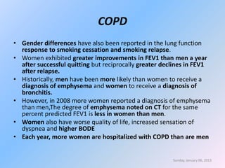 COPD
• Gender differences have also been reported in the lung function
  response to smoking cessation and smoking relapse.
• Women exhibited greater improvements in FEV1 than men a year
  after successful quitting but reciprocally greater declines in FEV1
  after relapse.
• Historically, men have been more likely than women to receive a
  diagnosis of emphysema and women to receive a diagnosis of
  bronchitis.
• However, in 2008 more women reported a diagnosis of emphysema
  than men,The degree of emphysema noted on CT for the same
  percent predicted FEV1 is less in women than men.
• Women also have worse quality of life, increased sensation of
  dyspnea and higher BODE
• Each year, more women are hospitalized with COPD than are men


                                                       Sunday, January 06, 2013
 