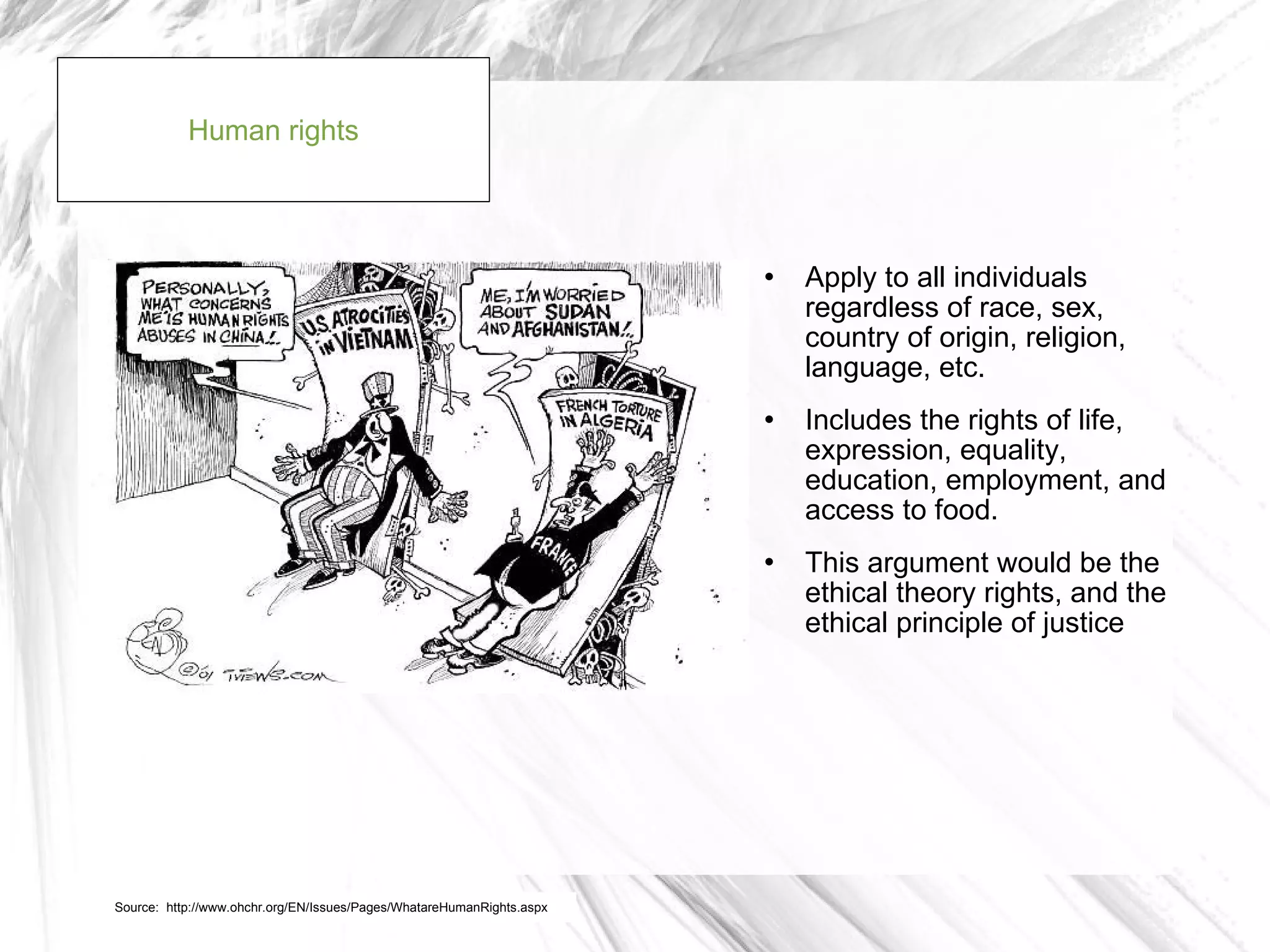 Human rights



                                                                          Apply to all individuals
                                                                           regardless of race, sex,
                                                                           country of origin, religion,
                                                                           language, etc.
                                                                          Includes the rights of life,
                                                                           expression, equality,
                                                                           education, employment, and
                                                                           access to food.
                                                                          This argument would be the
                                                                           ethical theory rights, and the
                                                                           ethical principle of justice




Source: http://www.ohchr.org/EN/Issues/Pages/WhatareHumanRights.aspx
 
