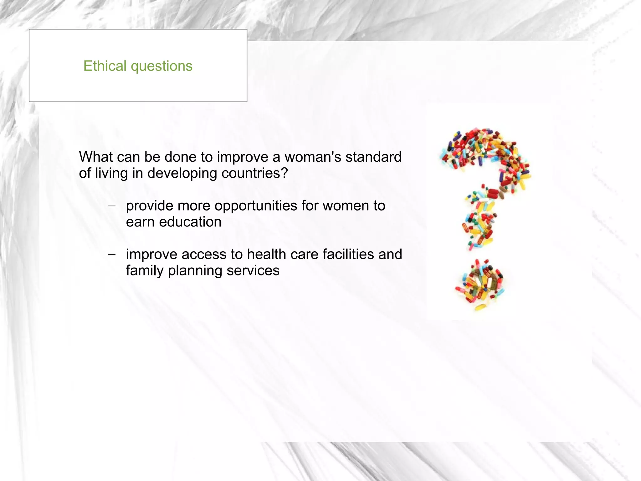 Ethical questions




What can be done to improve a woman's standard
of living in developing countries?

    – provide more opportunities for women to
      earn education

    – improve access to health care facilities and
      family planning services
 