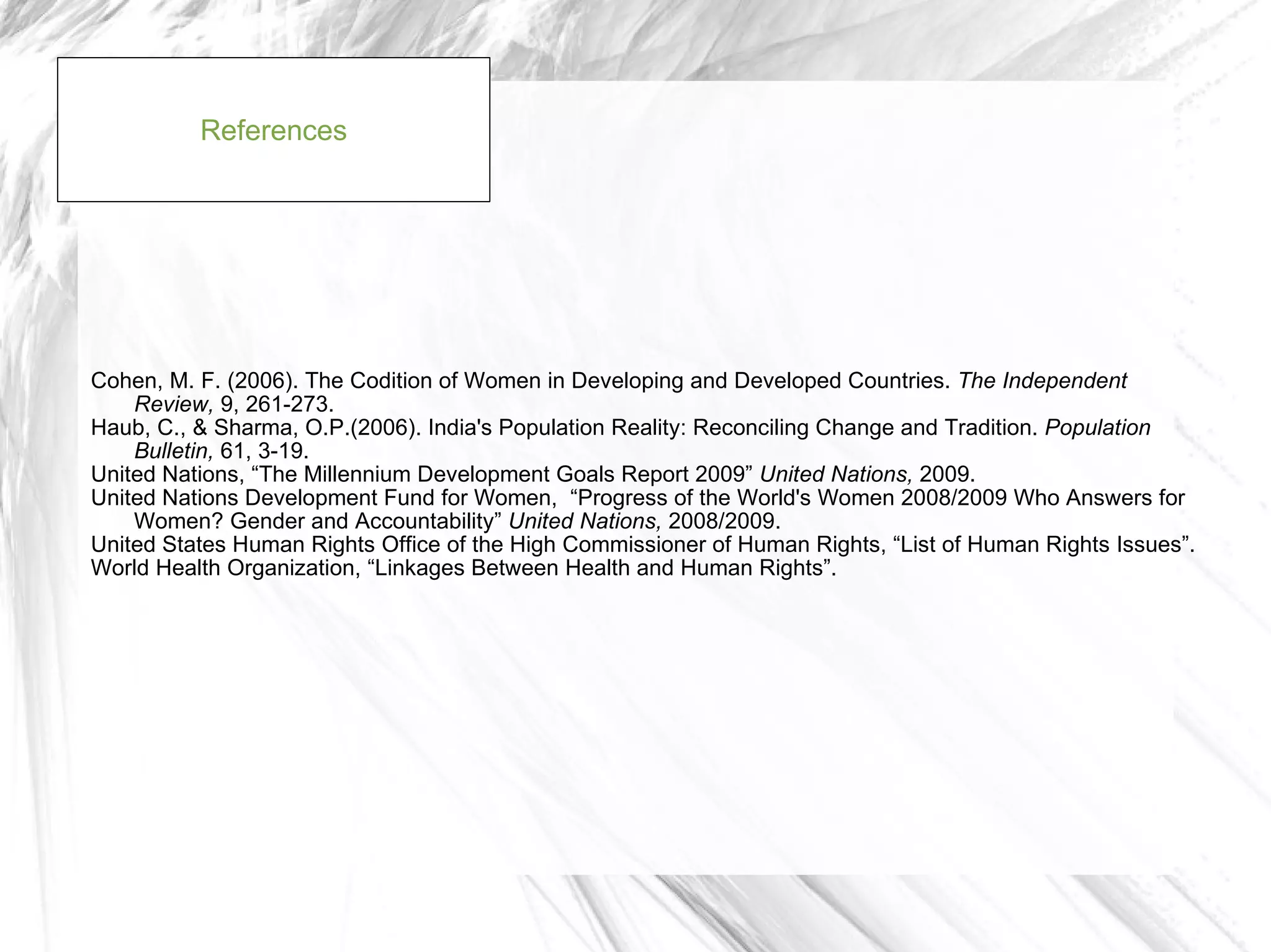 References




Cohen, M. F. (2006). The Codition of Women in Developing and Developed Countries. The Independent
    Review, 9, 261-273.
Haub, C., & Sharma, O.P.(2006). India's Population Reality: Reconciling Change and Tradition. Population
    Bulletin, 61, 3-19.
United Nations, “The Millennium Development Goals Report 2009” United Nations, 2009.
United Nations Development Fund for Women, “Progress of the World's Women 2008/2009 Who Answers for
    Women? Gender and Accountability” United Nations, 2008/2009.
United States Human Rights Office of the High Commissioner of Human Rights, “List of Human Rights Issues”.
World Health Organization, “Linkages Between Health and Human Rights”.
 