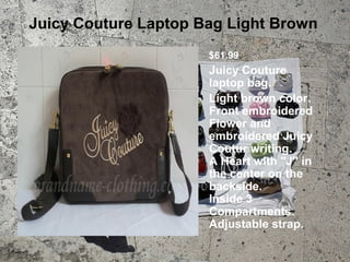 Juicy Couture Laptop Bag Light Brown
                      $61.99
                      Juicy Couture
                      laptop bag.
                      Light brown color.
                      Front embroidered
                      Flower and
                      embroidered Juicy
                      Coutur writing.
                      A Heart with "J" in
                      the center on the
                      backside.
                      Inside 3
                      Compartments.
                      Adjustable strap.
 