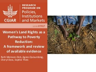 Women’s Land Rights as a
Pathway to Poverty
Reduction:
A framework and review
of available evidence
Ruth Meinzen-Dick, Agnes Quisumbing,
Cheryl Doss, Sophie Theis
 