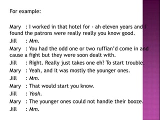 For example: 
Mary : I worked in that hotel for - ah eleven years and I 
found the patrons were really really you know good. 
Jill : Mm. 
Mary : You had the odd one or two ruffian’d come in and 
cause a fight but they were soon dealt with. 
Jill : Right. Really just takes one eh? To start trouble. 
Mary : Yeah, and it was mostly the younger ones. 
Jill : Mm. 
Mary : That would start you know. 
Jill : Yeah. 
Mary : The younger ones could not handle their booze. 
Jill : Mm. 
