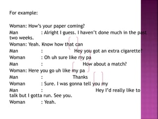 For example: 
Woman: How’s your paper coming? 
Man : Alright I guess. I haven’t done much in the past 
two weeks. 
Woman: Yeah. Know how that can 
Man : Hey you got an extra cigarette? 
Woman : Oh uh sure like my pa 
Man : How about a match? 
Woman: Here you go uh like my pa 
Man : Thanks 
Woman : Sure. I was gonna tell you my 
Man : Hey I’d really like to 
talk but I gotta run. See you. 
Woman : Yeah. 
 