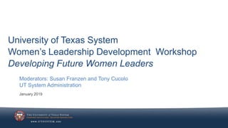 University of Texas System
Women’s Leadership Development Workshop
Developing Future Women Leaders
January 2019
Moderators: Susan Franzen and Tony Cucolo
UT System Administration
 