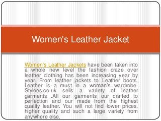 Women's Leather Jackets have been taken into
a whole new level the fashion craze over
leather clothing has been increasing year by
year. From leather jackets to Leather boots,
Leather is a must in a woman’s wardrobe.
Stylees.co.uk sells a variety of leather
garments .All our garments our crafted to
perfection and our made from the highest
quality leather. You will not find lower prices,
higher quality and such a large variety from
anywhere else.
Women's Leather Jacket
 