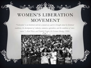 WOMEN’S LIBERATION
       MOVEMENT
 “„Liberation‟ is an historical and not a mental act, and it is brought about by historical
conditions, the development of industry, commerce, agriculture, and the conditions of inter-
       course.”—Karl Marx and Friedrich Engels, the German Ideology (1846)
 