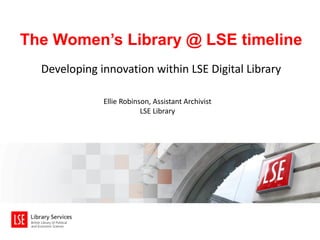 The Women’s Library @ LSE timeline
Developing innovation within LSE Digital Library
Ellie Robinson, Assistant Archivist
LSE Library

 