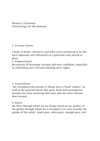 Women’s Literature
Terminology for the Semester
1. Literary Canon:
a body of books, narratives and other texts considered to be the
most important and influential of a particular time period or
place
2. Empowerment:
the process of becoming stronger and more confident, especially
in controlling one's life and claiming one's rights.
3. Essentialism:
the assumption that people or things have a fixed “nature,” as
well as the generalizations that grow from such assumptions
(women are more nurturing than men; men are more rational
than women)
4. Gazes:
the filter through which we see things based on our gender, or
the gender through which art is intended to be seen (usually the
gender of the artist) (male gaze, white gaze, straight gaze, etc)
 