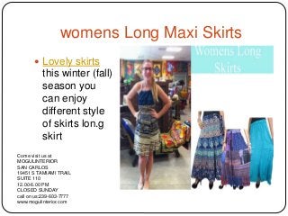 womens Long Maxi Skirts
 Lovely skirts
this winter (fall)
season you
can enjoy
different style
of skirts lon.g
skirt

Come visit us at
MOGULINTERIOR
SAN CARLOS
19451 S TAMIAMI TRAIL
SUITE 110
12.00-6.00 PM
CLOSED SUNDAY
call on us:239-603-7777
www.mogulinterior.com
 