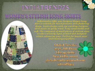 Indiatrendzs Offer you Designer Rayon Long
skirt is suitable for beach features with flattering
shape. Exotic design with eye-catching Designer
skirt meets on going trend. Very comfortable and
soft. The composed of small pieces of various sizes
as also variously dyed, printed and designed
which enhancing your. Perfect for beach wear
and roaming anywhere.
WOMEN’S STYLISH LONG SKIRTS
 