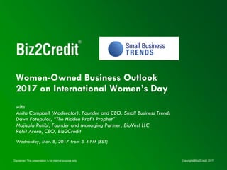 Disclaimer: This presentation is for internal purpose only. Copyright@Biz2Credit 2017
Women-Owned Business Outlook
2017 on International Women’s Day
with
Anita Campbell (Moderator), Founder and CEO, Small Business Trends
Dawn Fotopulos, “The Hidden Profit Prophet”
Mojisola Rotibi, Founder and Managing Partner, BioVest LLC
Rohit Arora, CEO, Biz2Credit
Wednesday, Mar. 8, 2017 from 3-4 PM (EST)
 
