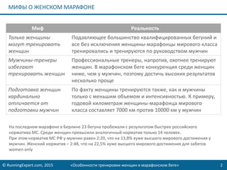 © RunningExpert.com, 2015 «Особенности тренировки женщин в марафонском беге» 2
МИФЫ О ЖЕНСКОМ МАРАФОНЕ
Миф Реальность
Только женщины
могут тренировать
женщин
Подавляющее большинство квалифицированных бегуний и
все без исключения женщины-марафонцы мирового класса
тренировались и тренируются по руководством мужчин
Мужчины-тренеры
избегают
тренировать женщин
Профессиональные тренеры, напротив, охотнее тренируют
женщин. В марафонском беге конкуренция среди женщин
ниже, чем у мужчин, поэтому достичь высоких результатов
несколько проще
Подготовка женщин
кардинально
отличается от
подготовки мужчин
По факту женщины тренируются также, как и мужчины
только с меньшим объемом и интенсивностью. К примеру,
годовой километраж женщины-марафонца мирового
класса составляет 7000 км против 10000 км у мужчин
На последнем марафоне в Берлине 23 бегуна пробежали с результатом быстрее российского
норматива МС. Среди женщин превысили аналогичный норматив только 14 человек.
При этом норматив МС РФ у мужчин равен 2:20, что на 13,8% хуже высшего мирового достижения у
мужчин. Женский норматив – 2:48, что на 22,5% хуже высшего мирового достижения для забегов
women only
 