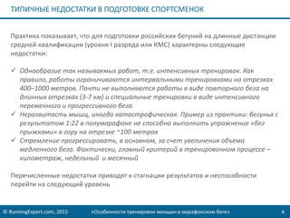 © RunningExpert.com, 2015 «Особенности тренировки женщин в марафонском беге» 4
ТИПИЧНЫЕ НЕДОСТАТКИ В ПОДГОТОВКЕ СПОРТСМЕНОК
Практика показывает, что для подготовки российских бегуний на длинные дистанции
средней квалификации (уровня I разряда или КМС) характерны следующие
недостатки:
 Однообразие так называемых работ, т.е. интенсивных тренировок. Как
правило, работы ограничиваются интервальными тренировками на отрезках
400–1000 метров. Почти не выполняются работы в виде повторного бега на
длинных отрезках (3-7 км) и специальные тренировки в виде интенсивного
переменного и прогрессивного бега
 Неразвитость мышц, иногда катастрофическая. Пример из практики: бегунья с
результатом 1:22 в полумарафоне не способна выполнить упражнение «бег
прыжками» в гору на отрезке ~100 метров
 Стремление прогрессировать, в основном, за счет увеличения объема
медленного бега. Фактически, главный критерий в тренировочном процессе –
километраж, недельный и месячный
Перечисленные недостатки приводят к стагнации результатов и неспособности
перейти на следующий уровень
 