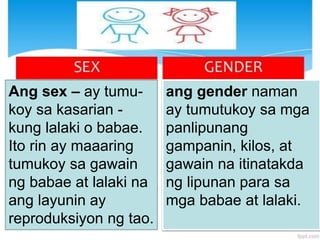 Ang sex – ay tumu-
koy sa kasarian -
kung lalaki o babae.
Ito rin ay maaaring
tumukoy sa gawain
ng babae at lalaki na
ang layunin ay
reproduksiyon ng tao.
ang gender naman
ay tumutukoy sa mga
panlipunang
gampanin, kilos, at
gawain na itinatakda
ng lipunan para sa
mga babae at lalaki.
 
