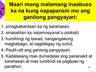 Maari mong malamang inaabuso
ka na kung napapansin mo ang
ganitong pangyayari:
1. pinagbabantaan ka ng karahasan.
2. sinasaktan ka na(emosyonal o pisikial)
3. humihingi ng tawad, nangangakong
magbabago, at nagbibigay ng suhol.
4. Paulit-ulit ang ganiong pangyayari.
5. Kadalasang mas dumadalas ang pananakit at
karahasan at mas tumitindi sa paglipas ng
panahon. 42
 