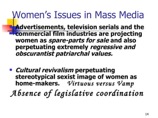 Women’s Issues in Mass Media Advertisements, television serials and the commercial film industries are projecting women as  spare-parts for sale  and also perpetuating extremely  regressive and obscurantist patriarchal values.   Cultural revivalism  perpetuating stereotypical sexist image of women as home-makers.  Virtuous versus Vamp Absence of legislative coordination 