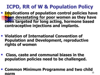 ICPD, RR of W & Population Policy Implications of population control policies have been devastating for poor women as they have been targeted for long acting, hormone based contraceptive injections and implants. Violation of International Convention of Population and Development, reproductive rights of women Class, caste and communal biases in the population policies need to be challenged. Common Minimum Programme and two child norm 