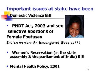  Important issues at stake have been Domestic Violence Bill PNDT Act, 2003 and sex selective abortions of  Female Foetuses Indian women-An Endangered Species???      Women’s Reservation (in the state assembly & the parliament of India) Bill  Mental Health Policy, 2001 