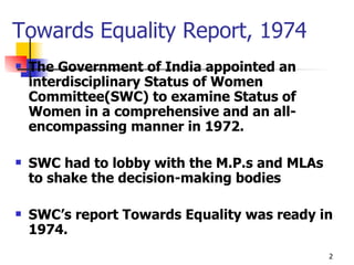 Towards Equality Report, 1974 The Government of India appointed an interdisciplinary Status of Women Committee(SWC) to examine Status of Women in a comprehensive and an all-encompassing manner in 1972.   SWC had to lobby with the M.P.s and MLAs to shake the decision-making bodies SWC’s report Towards Equality was ready in 1974. 