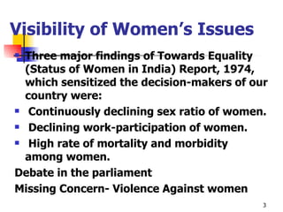 Visibility of Women’s Issues Three major findings of Towards Equality (Status of Women in India) Report, 1974, which sensitized the decision-makers of our country were: Continuously declining sex ratio of women. Declining work-participation of women. High rate of mortality and morbidity among women. Debate in the parliament Missing Concern- Violence Against women  