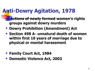 Anti-Dowry Agitation, 1978 Actions of newly formed women’s rights groups against dowry murders Dowry Prohibition (Amendment) Act Section 498 A- unnatural death of women within first 10 years of marriage due to physical or mental harassment Family Court Act, 1984 Domestic Violence Act, 2003 