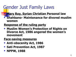 Gender Just Family Laws Mary Roy, Syrian Christian Personal law Shahbano- Maintenance for divored muslim women Response of the ruling party Muslim Women’s Protection of Rights on Divorce Act, 1986 angered the women’s movement Face-saving measures Anti-obscenity Act, 1986  Sati Prevention Act, 1987 NPPW, 1988 