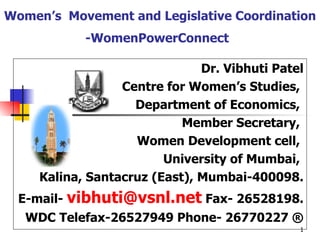 Women’s  Movement and Legislative Coordination -WomenPowerConnect   Dr. Vibhuti Patel Centre for Women’s Studies,  Department of Economics,  Member Secretary,  Women Development cell,  University of Mumbai,  Kalina, Santacruz (East), Mumbai-400098. E-mail -  [email_address]  Fax- 26528198. WDC Telefax-26527949  Phone- 26770227 ® 