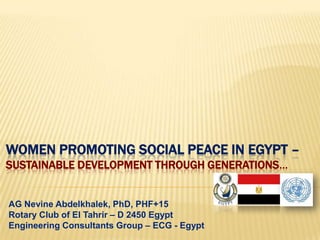 WOMEN PROMOTING SOCIAL PEACE IN EGYPT –
SUSTAINABLE DEVELOPMENT THROUGH GENERATIONS…


AG Nevine Abdelkhalek, PhD, PHF+15
Rotary Club of El Tahrir – D 2450 Egypt
Engineering Consultants Group – ECG - Egypt
 