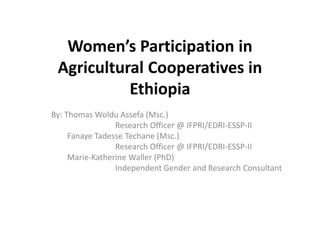 Women’s Participation in
Agricultural Cooperatives in
Ethiopia
By: Thomas Woldu Assefa (Msc.)
Research Officer @ IFPRI/EDRI-ESSP-II
Fanaye Tadesse Techane (Msc.)
Research Officer @ IFPRI/EDRI-ESSP-II
Marie-Katherine Waller (PhD)
Independent Gender and Research Consultant
 