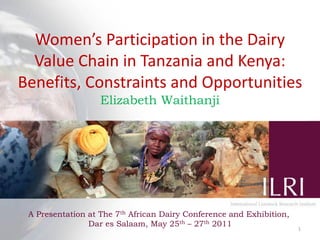 Women’s Participation in the Dairy
Value Chain in Tanzania and Kenya:
Benefits, Constraints and Opportunities
Elizabeth Waithanji

A Presentation at The 7th African Dairy Conference and Exhibition,
Dar es Salaam, May 25th – 27th 2011

1

 