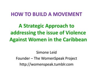 HOW TO BUILD A MOVEMENT
A Strategic Approach to
addressing the issue of Violence
Against Women in the Caribbean
Simone Leid
Founder – The WomenSpeak Project
http://womenspeak.tumblr.com
 