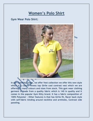 Women’s Polo Shirt
Gym Wear Polo Shirt:
In our GymKitty range, we offer Vest collection we offer this new style
which is a classic fitness top Girlie cool contrast vest which we are
offering in many colours and sizes from stock. This gym wear clothing
garment is made from a quality fabric which is 140 in quality and it
comes in the popular Gym Kitty brand. It has a fabric composition of
100% Polyester - Other features is that has Girlie fit, Racer back style
with self-fabric binding around neckline and armholes, Contrast side
paneling.
 