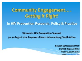 Community Engagement….
       Getting it Right!
In HIV Prevention Research, Policy & Practice

            Women’s HIV Prevention Summit
30- 31 August 2011, Emperors Palace Johannesburg South Africa


                                          Rouzeh Eghtessadi (MPH)
                                              SAfAIDS Regional Office
                                                Pretoria, South Africa
                                                 Email: rouzeh@gmail.com
 