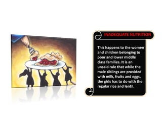 This happens to the women
and children belonging to
poor and lower middle
class families. It is an
unsaid rule that while the
male siblings are provided
with milk, fruits and eggs,
the girls has to do with the
regular rice and lentil.
INADEQUATE NUTRITION
 