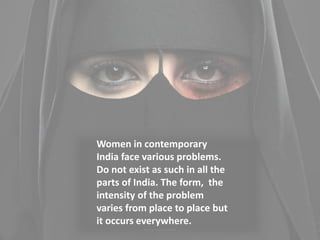 Women in contemporary
India face various problems.
Do not exist as such in all the
parts of India. The form, the
intensity of the problem
varies from place to place but
it occurs everywhere.
 