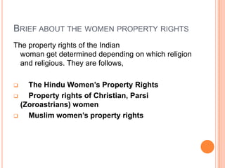 BRIEF ABOUT THE WOMEN PROPERTY RIGHTS
The property rights of the Indian
woman get determined depending on which religion
and religious. They are follows,
The Hindu Women’s Property Rights

Property rights of Christian, Parsi
(Zoroastrians) women

Muslim women’s property rights


 