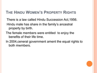 THE HINDU WOMEN’S PROPERTY RIGHTS
There is a law called Hindu Succession Act,1956.
Hindu male has share in the family’s ancestral
property by birth.
The female members were entitled to enjoy the
benefits of their life time.
In 2004,ceneral government ament the equal rights to
both mwmbers.

 