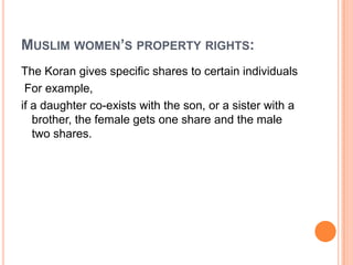 MUSLIM WOMEN’S PROPERTY RIGHTS:
The Koran gives specific shares to certain individuals
For example,
if a daughter co-exists with the son, or a sister with a
brother, the female gets one share and the male
two shares.

 