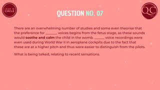 QUESTION NO. 07
There are an overwhelming number of studies and some even theorise that
the preference for _______ voices begins from the fetus stage, as these sounds
would soothe and calm the child in the womb. ______ voice recordings were
even used during World War II in aeroplane cockpits due to the fact that
these are at a higher pitch and thus were easier to distinguish from the pilots.
What is being talked, relating to recent sensations.
 