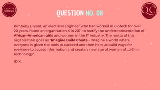 QUESTION NO. 08
Kimberly Bryant, an electrical engineer who had worked in Biotech for over
20 years, found an organisation X in 2011 to rectify the underrepresentation of
African-American girls and women in the IT industry. The motto of this
organisation goes as "Imagine.Build.Create - Imagine a world where
everyone is given the tools to succeed and then help us build ways for
everyone to access information and create a new age of women of __(6) in
technology".
ID X.
 